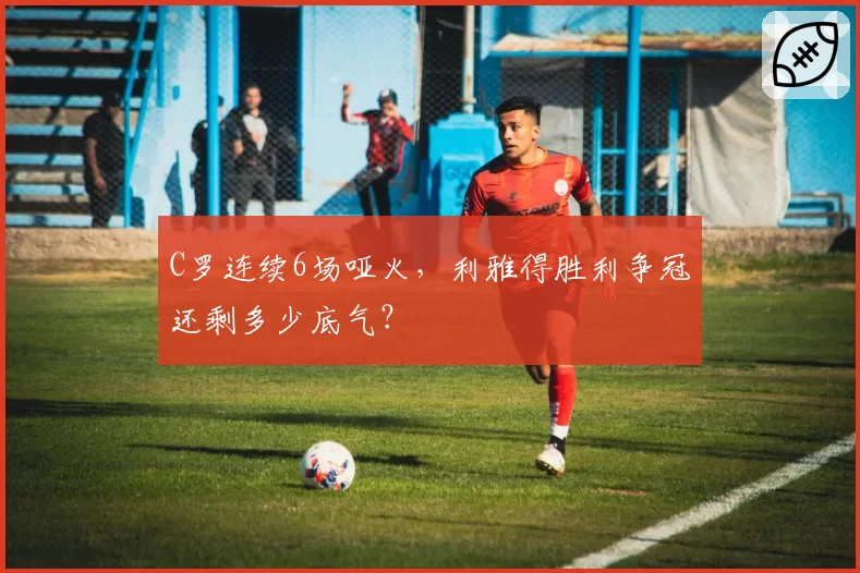 C罗连续6场哑火，利雅得胜利争冠还剩多少底气？