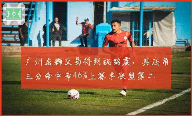 广州龙狮交易得到祝铭震，其底角三分命中率46%上赛季联盟第二