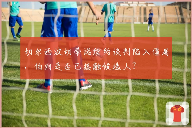 切尔西波切蒂诺续约谈判陷入僵局，伯利是否已接触候选人？