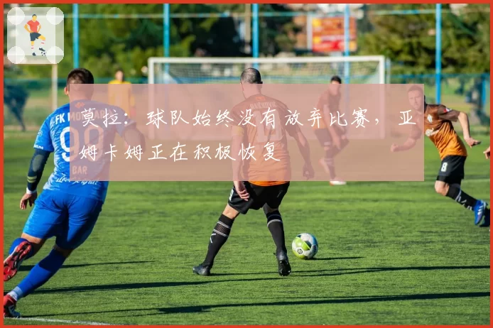 莫拉：球队始终没有放弃比赛，亚姆卡姆正在积极恢复