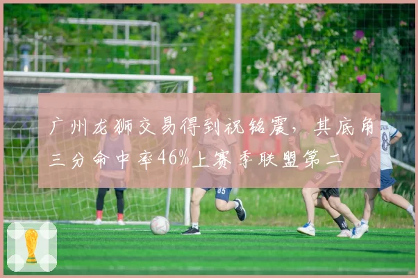 广州龙狮交易得到祝铭震，其底角三分命中率46%上赛季联盟第二