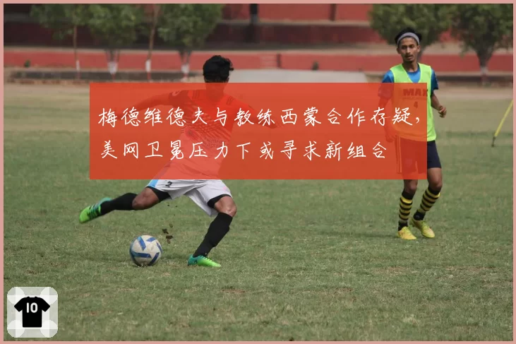 梅德维德夫与教练西蒙合作存疑，美网卫冕压力下或寻求新组合