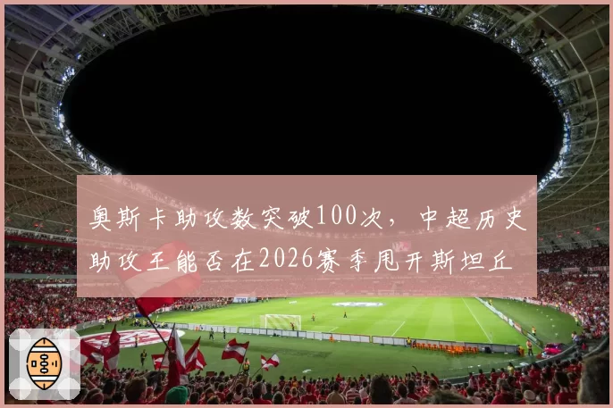 奥斯卡助攻数突破100次，中超历史助攻王能否在2026赛季甩开斯坦丘？