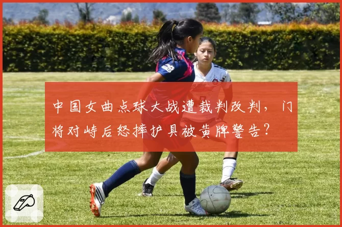 中国女曲点球大战遭裁判改判,门将对峙后怒摔护具被黄牌警告?