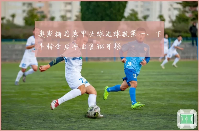 奥斯梅恩意甲头球进球数第一，下季转会后冲击金靴可期